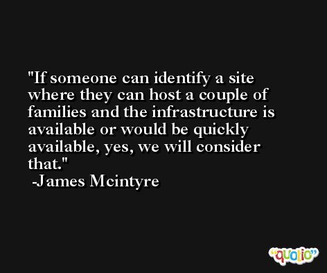 If someone can identify a site where they can host a couple of families and the infrastructure is available or would be quickly available, yes, we will consider that. -James Mcintyre