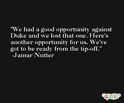 We had a good opportunity against Duke and we lost that one. Here's another opportunity for us. We've got to be ready from the tip-off. -Jamar Nutter