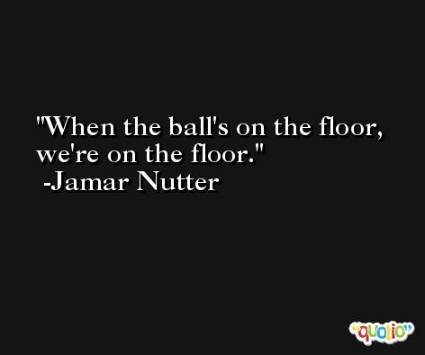 When the ball's on the floor, we're on the floor. -Jamar Nutter