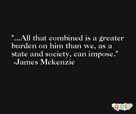 ...All that combined is a greater burden on him than we, as a state and society, can impose. -James Mckenzie