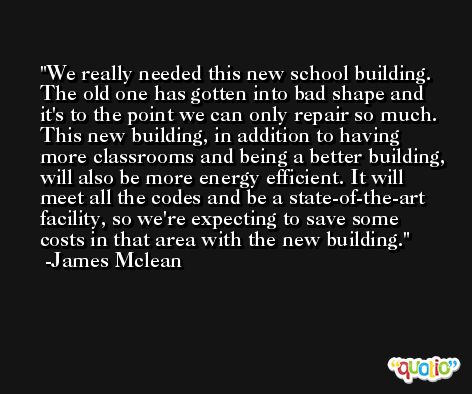 We really needed this new school building. The old one has gotten into bad shape and it's to the point we can only repair so much. This new building, in addition to having more classrooms and being a better building, will also be more energy efficient. It will meet all the codes and be a state-of-the-art facility, so we're expecting to save some costs in that area with the new building. -James Mclean