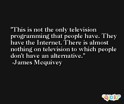 This is not the only television programming that people have. They have the Internet. There is almost nothing on television to which people don't have an alternative. -James Mcquivey