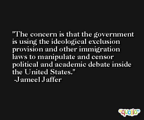 The concern is that the government is using the ideological exclusion provision and other immigration laws to manipulate and censor political and academic debate inside the United States. -Jameel Jaffer