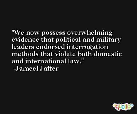 We now possess overwhelming evidence that political and military leaders endorsed interrogation methods that violate both domestic and international law. -Jameel Jaffer
