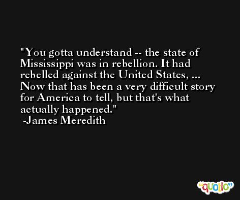 You gotta understand -- the state of Mississippi was in rebellion. It had rebelled against the United States, ... Now that has been a very difficult story for America to tell, but that's what actually happened. -James Meredith