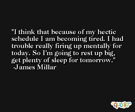 I think that because of my hectic schedule I am becoming tired. I had trouble really firing up mentally for today. So I'm going to rest up big, get plenty of sleep for tomorrow. -James Millar