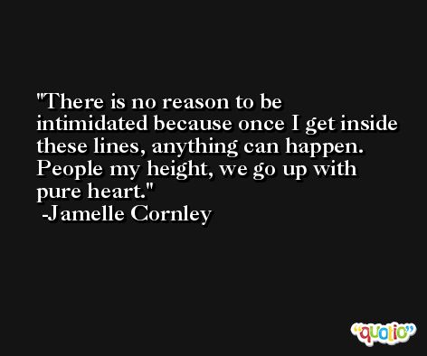 There is no reason to be intimidated because once I get inside these lines, anything can happen. People my height, we go up with pure heart. -Jamelle Cornley