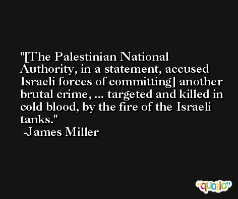 [The Palestinian National Authority, in a statement, accused Israeli forces of committing] another brutal crime, ... targeted and killed in cold blood, by the fire of the Israeli tanks. -James Miller