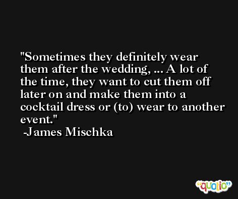 Sometimes they definitely wear them after the wedding, ... A lot of the time, they want to cut them off later on and make them into a cocktail dress or (to) wear to another event. -James Mischka