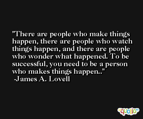 There are people who make things happen, there are people who watch things happen, and there are people who wonder what happened. To be successful, you need to be a person who makes things happen.. -James A. Lovell