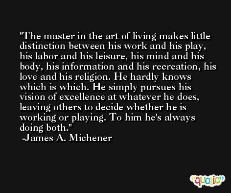 The master in the art of living makes little distinction between his work and his play, his labor and his leisure, his mind and his body, his information and his recreation, his love and his religion. He hardly knows which is which. He simply pursues his vision of excellence at whatever he does, leaving others to decide whether he is working or playing. To him he's always doing both. -James A. Michener