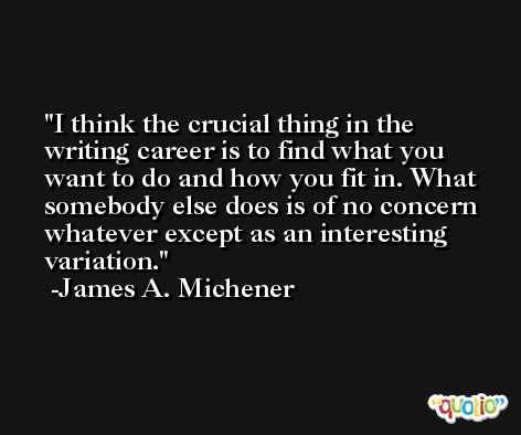I think the crucial thing in the writing career is to find what you want to do and how you fit in. What somebody else does is of no concern whatever except as an interesting variation. -James A. Michener