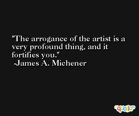 The arrogance of the artist is a very profound thing, and it fortifies you. -James A. Michener