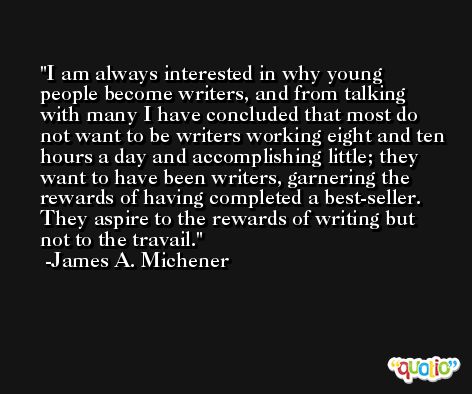 I am always interested in why young people become writers, and from talking with many I have concluded that most do not want to be writers working eight and ten hours a day and accomplishing little; they want to have been writers, garnering the rewards of having completed a best-seller. They aspire to the rewards of writing but not to the travail. -James A. Michener