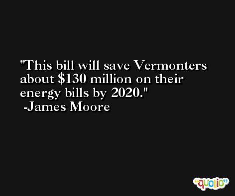 This bill will save Vermonters about $130 million on their energy bills by 2020. -James Moore