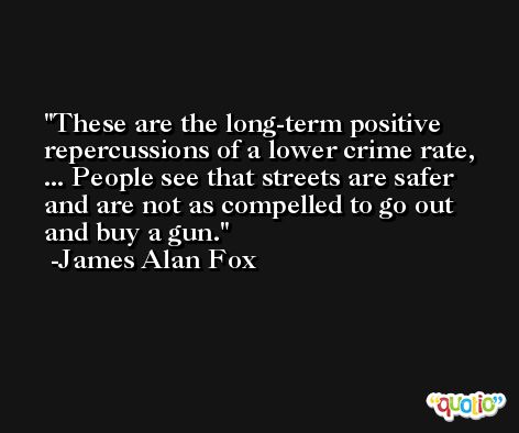 These are the long-term positive repercussions of a lower crime rate, ... People see that streets are safer and are not as compelled to go out and buy a gun. -James Alan Fox