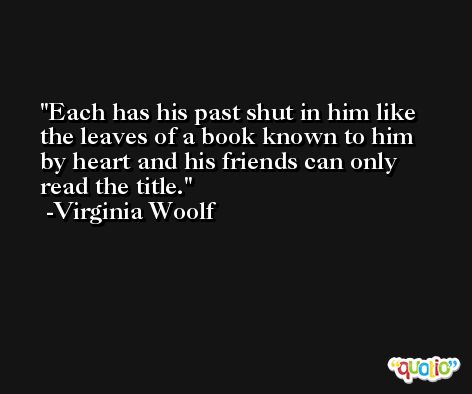 Each has his past shut in him like the leaves of a book known to him by heart and his friends can only read the title. -Virginia Woolf