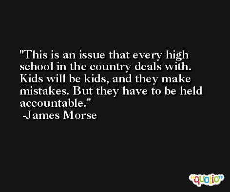 This is an issue that every high school in the country deals with. Kids will be kids, and they make mistakes. But they have to be held accountable. -James Morse
