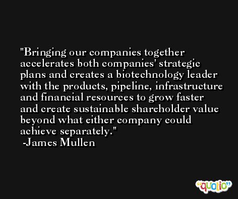 Bringing our companies together accelerates both companies' strategic plans and creates a biotechnology leader with the products, pipeline, infrastructure and financial resources to grow faster and create sustainable shareholder value beyond what either company could achieve separately. -James Mullen