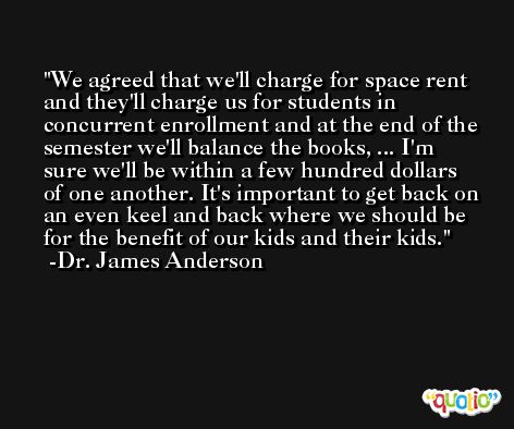 We agreed that we'll charge for space rent and they'll charge us for students in concurrent enrollment and at the end of the semester we'll balance the books, ... I'm sure we'll be within a few hundred dollars of one another. It's important to get back on an even keel and back where we should be for the benefit of our kids and their kids. -Dr. James Anderson