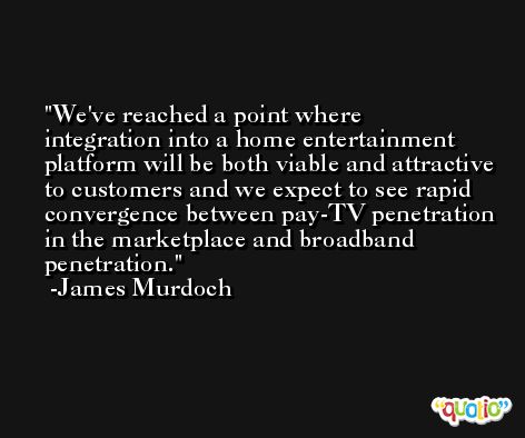 We've reached a point where integration into a home entertainment platform will be both viable and attractive to customers and we expect to see rapid convergence between pay-TV penetration in the marketplace and broadband penetration. -James Murdoch
