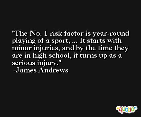 The No. 1 risk factor is year-round playing of a sport, ... It starts with minor injuries, and by the time they are in high school, it turns up as a serious injury. -James Andrews