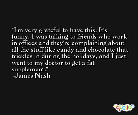 I'm very grateful to have this. It's funny. I was talking to friends who work in offices and they're complaining about all the stuff like candy and chocolate that trickles in during the holidays, and I just went to my doctor to get a fat supplement. -James Nash