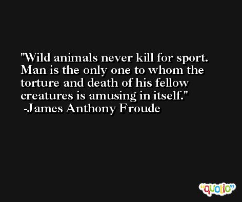 Wild animals never kill for sport.  Man is the only one to whom the torture and death of his fellow creatures is amusing in itself. -James Anthony Froude