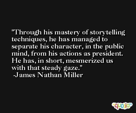 Through his mastery of storytelling techniques, he has managed to separate his character, in the public mind, from his actions as president. He has, in short, mesmerized us with that steady gaze. -James Nathan Miller