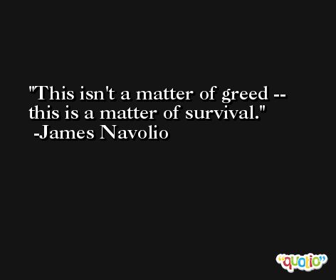 This isn't a matter of greed -- this is a matter of survival. -James Navolio