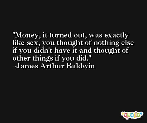 Money, it turned out, was exactly like sex, you thought of nothing else if you didn't have it and thought of other things if you did. -James Arthur Baldwin