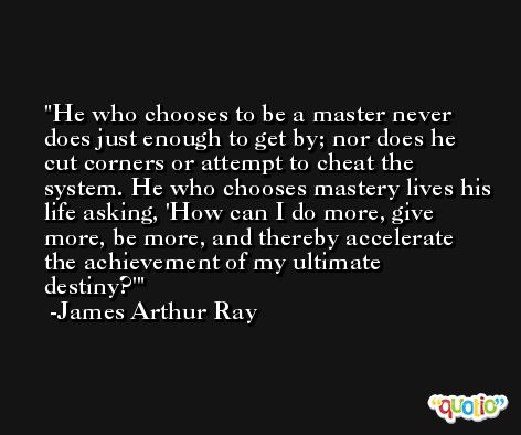 He who chooses to be a master never does just enough to get by; nor does he cut corners or attempt to cheat the system. He who chooses mastery lives his life asking, 'How can I do more, give more, be more, and thereby accelerate the achievement of my ultimate destiny?' -James Arthur Ray