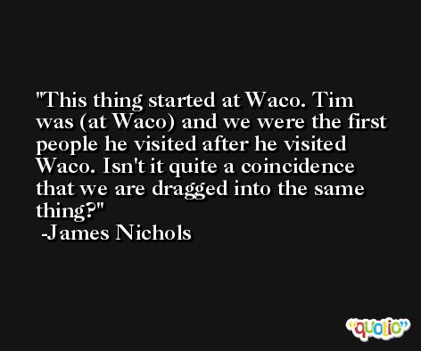 This thing started at Waco. Tim was (at Waco) and we were the first people he visited after he visited Waco. Isn't it quite a coincidence that we are dragged into the same thing? -James Nichols
