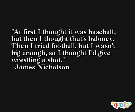 At first I thought it was baseball, but then I thought that's baloney. Then I tried football, but I wasn't big enough, so I thought I'd give wrestling a shot. -James Nicholson