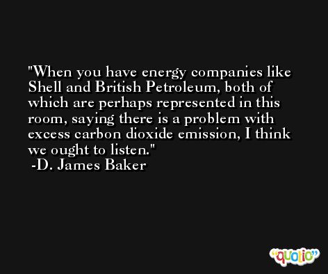 When you have energy companies like Shell and British Petroleum, both of which are perhaps represented in this room, saying there is a problem with excess carbon dioxide emission, I think we ought to listen. -D. James Baker