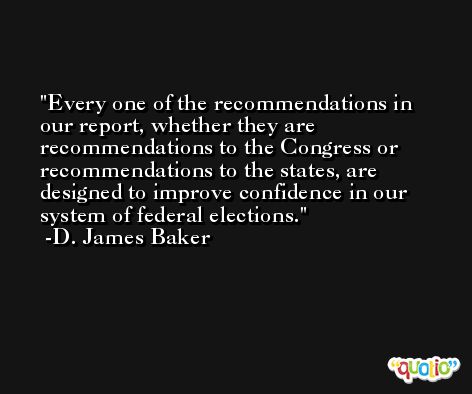 Every one of the recommendations in our report, whether they are recommendations to the Congress or recommendations to the states, are designed to improve confidence in our system of federal elections. -D. James Baker
