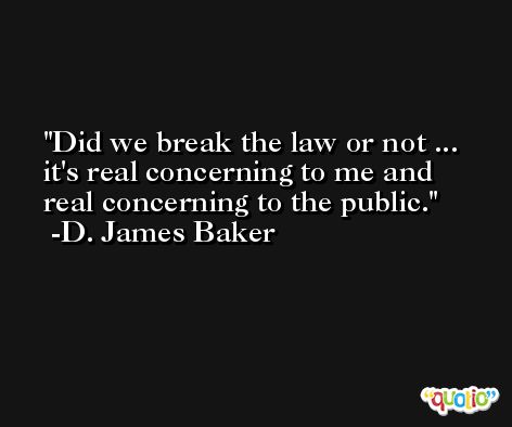 Did we break the law or not ... it's real concerning to me and real concerning to the public. -D. James Baker