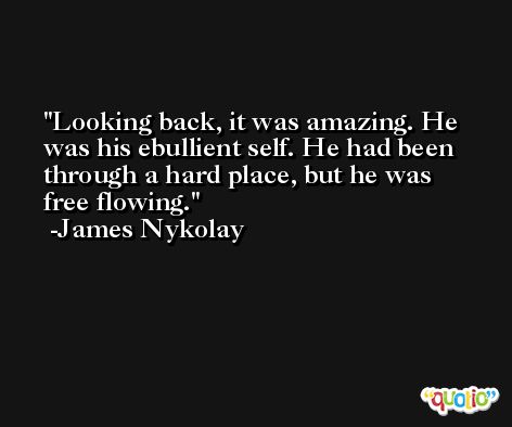 Looking back, it was amazing. He was his ebullient self. He had been through a hard place, but he was free flowing. -James Nykolay