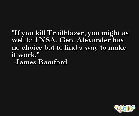 If you kill Trailblazer, you might as well kill NSA. Gen. Alexander has no choice but to find a way to make it work. -James Bamford