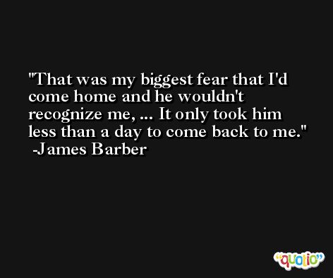 That was my biggest fear that I'd come home and he wouldn't recognize me, ... It only took him less than a day to come back to me. -James Barber