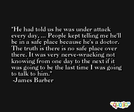 He had told us he was under attack every day, ... People kept telling me he'll be in a safe place because he's a doctor. The truth is there is no safe place over there. It was very nerve-wracking not knowing from one day to the next if it was going to be the last time I was going to talk to him. -James Barber