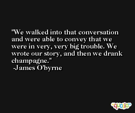 We walked into that conversation and were able to convey that we were in very, very big trouble. We wrote our story, and then we drank champagne. -James O'byrne