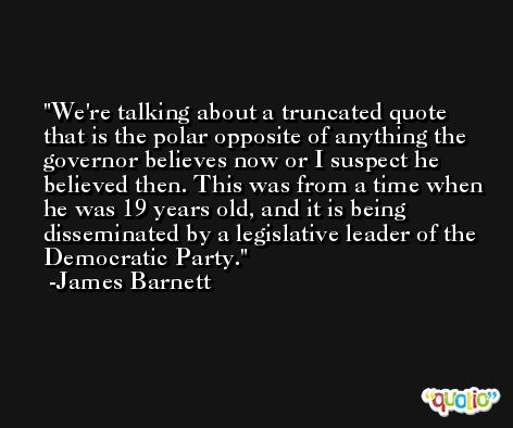 We're talking about a truncated quote that is the polar opposite of anything the governor believes now or I suspect he believed then. This was from a time when he was 19 years old, and it is being disseminated by a legislative leader of the Democratic Party. -James Barnett