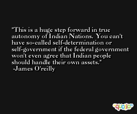 This is a huge step forward in true autonomy of Indian Nations. You can't have so-called self-determination or self-government if the federal government won't even agree that Indian people should handle their own assets. -James O'reilly