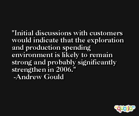 Initial discussions with customers would indicate that the exploration and production spending environment is likely to remain strong and probably significantly strengthen in 2006. -Andrew Gould