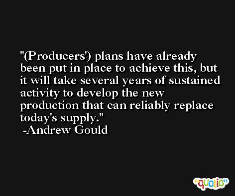 (Producers') plans have already been put in place to achieve this, but it will take several years of sustained activity to develop the new production that can reliably replace today's supply. -Andrew Gould