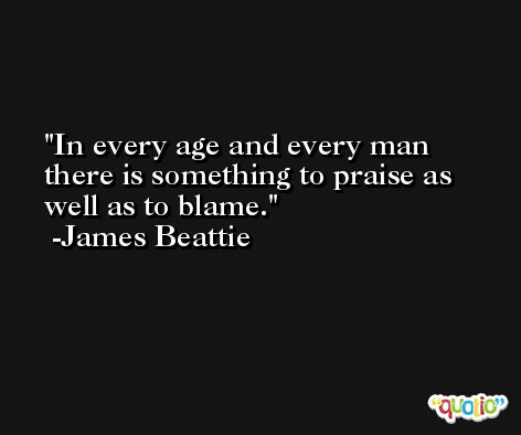 In every age and every man there is something to praise as well as to blame. -James Beattie