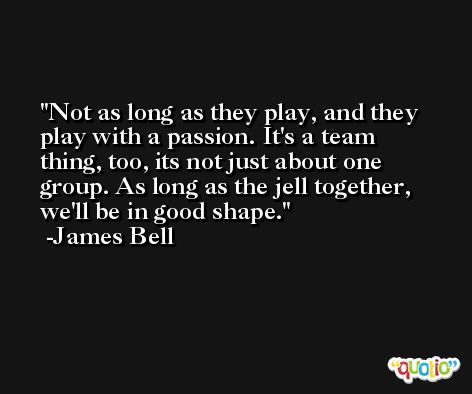 Not as long as they play, and they play with a passion. It's a team thing, too, its not just about one group. As long as the jell together, we'll be in good shape. -James Bell