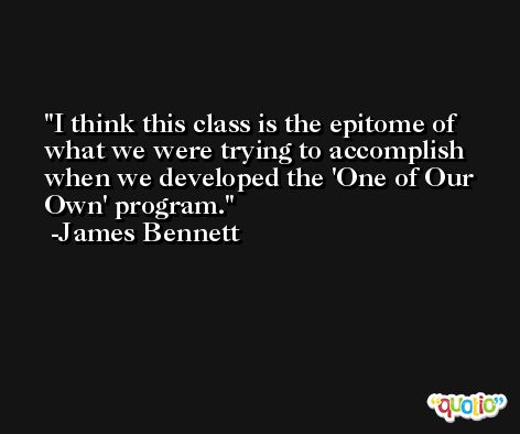 I think this class is the epitome of what we were trying to accomplish when we developed the 'One of Our Own' program. -James Bennett