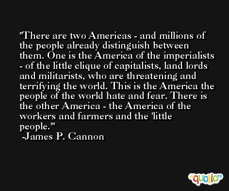 There are two Americas - and millions of the people already distinguish between them. One is the America of the imperialists - of the little clique of capitalists, land lords and militarists, who are threatening and terrifying the world. This is the America the people of the world hate and fear. There is the other America - the America of the workers and farmers and the 'little people.' -James P. Cannon